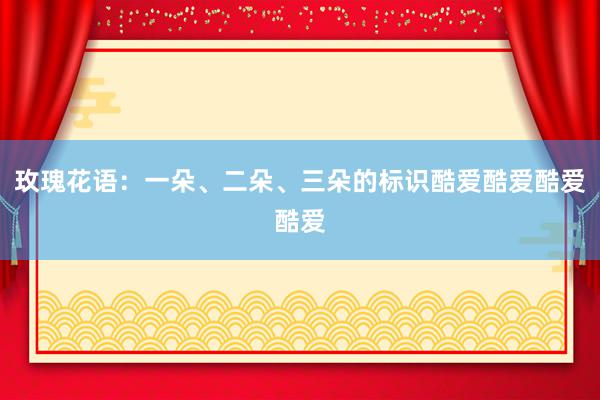 玫瑰花语：一朵、二朵、三朵的标识酷爱酷爱酷爱酷爱