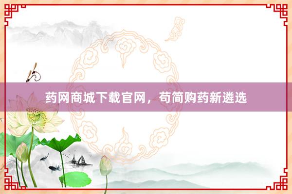 药网商城下载官网，苟简购药新遴选